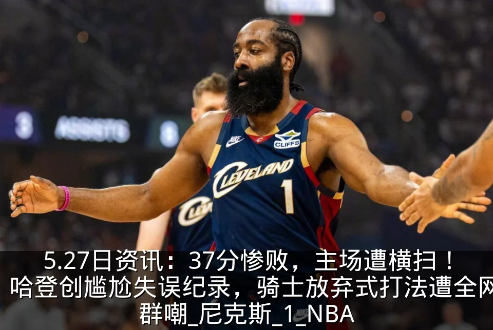 5.27日资讯：37分惨败，主场遭横扫！哈登创尴尬失误纪录，骑士放弃式打法遭全网群嘲_尼克斯_1_NBA